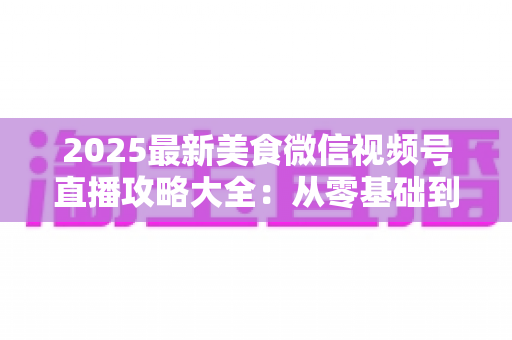 2025最新美食微信视频号直播攻略大全:从零基础到高人气美食直播间的实战指南 2025最新美食微信视频号直播攻略大全:从零基础到高人气美食直播间的实战指南