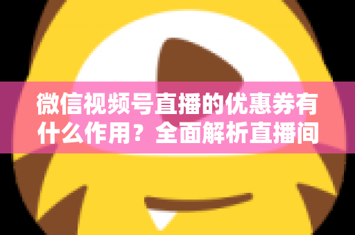 微信视频号直播的优惠券有什么作用?全面解析直播间优惠券的营销价值与实战技巧 微信视频号直播的优惠券有什么作用?全面解析直播间优惠券的营销价值与实战技巧