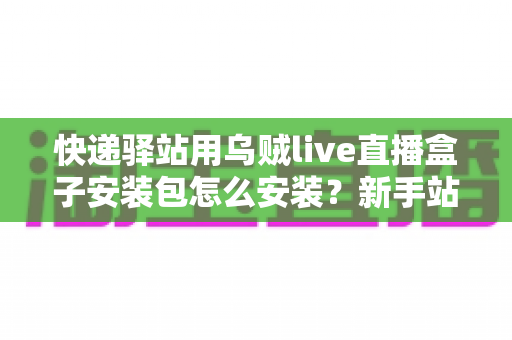 快递驿站用乌贼live直播盒子安装包怎么安装?新手站长一看就会的完整安装教程 快递驿站用乌贼live直播盒子安装包怎么安装?新手站长一看就会的完整安装教程