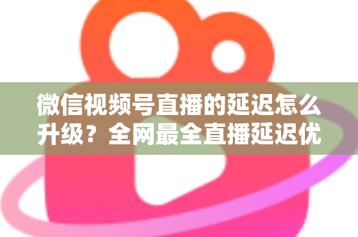 微信视频号直播的延迟怎么升级?全网最全直播延迟优化指南,助你打造零卡顿高互动直播间 微信视频号直播的延迟怎么升级?全网最全直播延迟优化指南,助你打造零卡顿高互动直播间