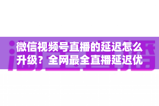 微信视频号直播的延迟怎么升级?全网最全直播延迟优化指南,助你打造零卡顿高互动直播间 微信视频号直播的延迟怎么升级?全网最全直播延迟优化指南,助你打造零卡顿高互动直播间