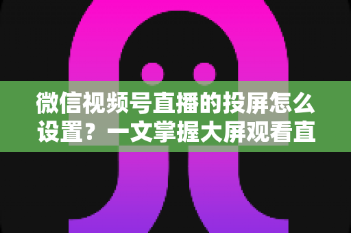 微信视频号直播的投屏怎么设置?一文掌握大屏观看直播的完整攻略 微信视频号直播的投屏怎么设置?一文掌握大屏观看直播的完整攻略