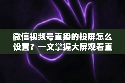 微信视频号直播的投屏怎么设置?一文掌握大屏观看直播的完整攻略 微信视频号直播的投屏怎么设置?一文掌握大屏观看直播的完整攻略