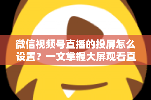 微信视频号直播的投屏怎么设置？一文掌握大屏观看直播的完整攻略