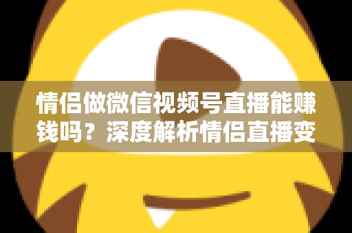 情侣做微信视频号直播能赚钱吗？深度解析情侣直播变现路径与实战运营指南