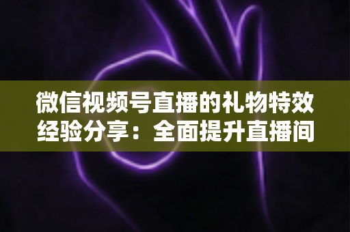 微信视频号直播的礼物特效经验分享：全面提升直播间人气与收益的实战宝典