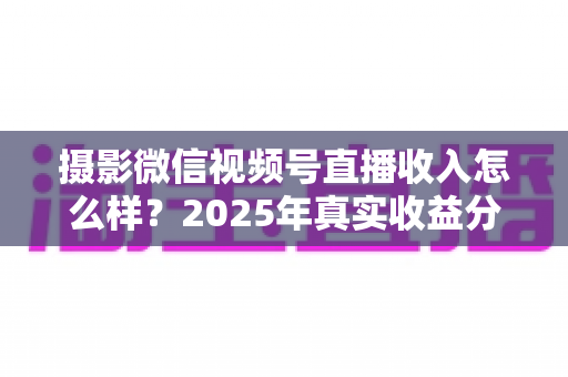 摄影微信视频号直播收入怎么样?2025年真实收益分析与变现攻略全解读 摄影微信视频号直播收入怎么样?2025年真实收益分析与变现攻略全解读