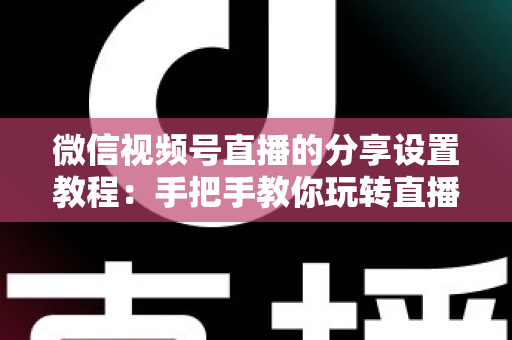 微信视频号直播的分享设置教程：手把手教你玩转直播分享，快速提升直播间人气与传播效果