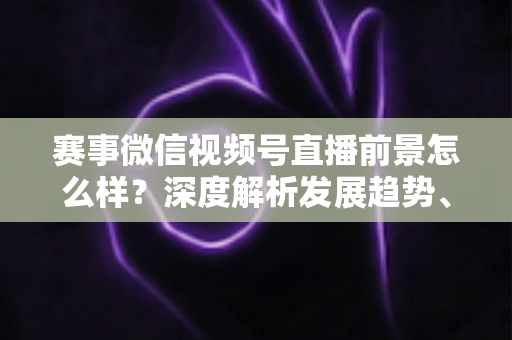 赛事微信视频号直播前景怎么样？深度解析发展趋势、商业机遇与未来走向