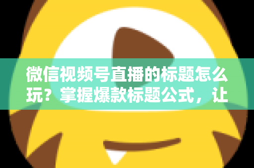 微信视频号直播的标题怎么玩？掌握爆款标题公式，让你的直播间流量翻倍的实战指南