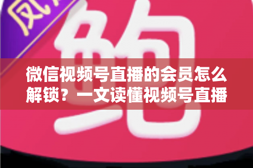 微信视频号直播的会员怎么解锁？一文读懂视频号直播会员解锁全流程与实用技巧