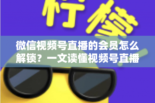 微信视频号直播的会员怎么解锁？一文读懂视频号直播会员解锁全流程与实用技巧