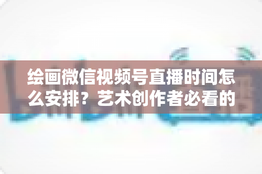 绘画微信视频号直播时间怎么安排？艺术创作者必看的最优时段规划全攻略