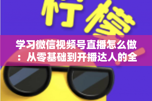学习微信视频号直播怎么做：从零基础到开播达人的全流程实战指南