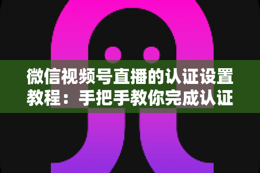 微信视频号直播的认证设置教程:手把手教你完成认证,快速解锁直播全部权益 微信视频号直播的认证设置教程:手把手教你完成认证,快速解锁直播全部权益