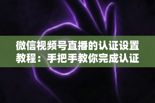 微信视频号直播的认证设置教程：手把手教你完成认证，快速解锁直播全部权益