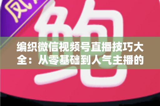编织微信视频号直播技巧大全：从零基础到人气主播的实战指南