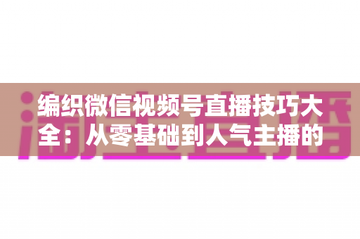编织微信视频号直播技巧大全：从零基础到人气主播的实战指南