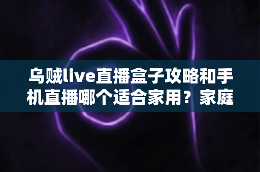 乌贼live直播盒子攻略和手机直播哪个适合家用?家庭直播设备选购与使用全指南 乌贼live直播盒子攻略和手机直播哪个适合家用?家庭直播设备选购与使用全指南