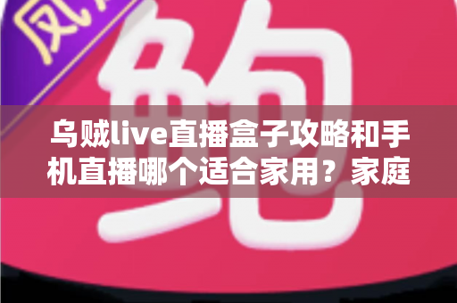 乌贼live直播盒子攻略和手机直播哪个适合家用?家庭直播设备选购与使用全指南 乌贼live直播盒子攻略和手机直播哪个适合家用?家庭直播设备选购与使用全指南