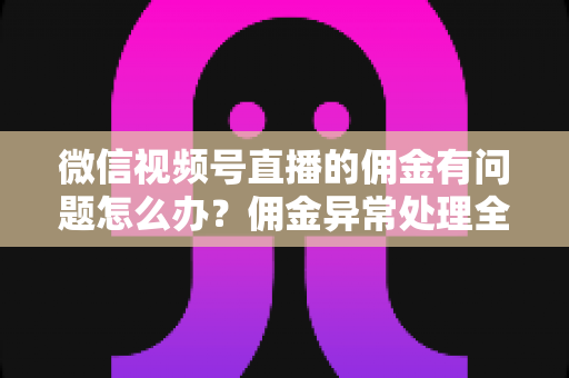 微信视频号直播的佣金有问题怎么办？佣金异常处理全攻略与避坑指南