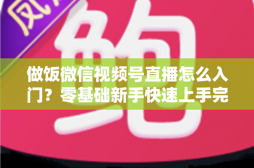 做饭微信视频号直播怎么入门？零基础新手快速上手完整攻略
