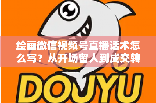 绘画微信视频号直播话术怎么写？从开场留人到成交转化的全流程话术指南与实战模板