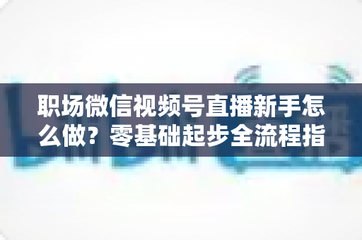 职场微信视频号直播新手怎么做？零基础起步全流程指南与实用技巧详解