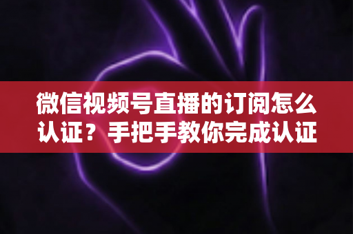 微信视频号直播的订阅怎么认证？手把手教你完成认证并解锁订阅功能全攻略