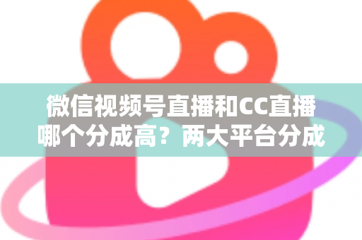 微信视频号直播和CC直播哪个分成高?两大平台分成比例深度对比与主播增收全攻略 微信视频号直播和CC直播哪个分成高?两大平台分成比例深度对比与主播增收全攻略