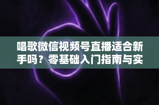 唱歌微信视频号直播适合新手吗？零基础入门指南与实战避坑全解析