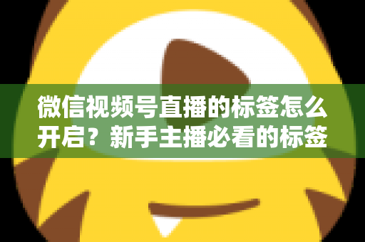 微信视频号直播的标签怎么开启？新手主播必看的标签设置教程与流量提升指南