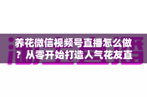 养花微信视频号直播怎么做？从零开始打造人气花友直播间的全攻略