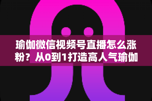 瑜伽微信视频号直播怎么涨粉？从0到1打造高人气瑜伽直播间的实战全攻略