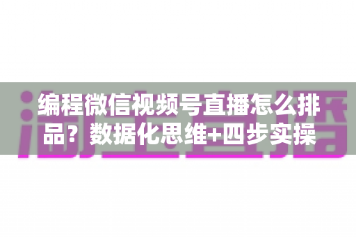 编程微信视频号直播怎么排品？数据化思维+四步实操，教你搭建高转化直播间货盘