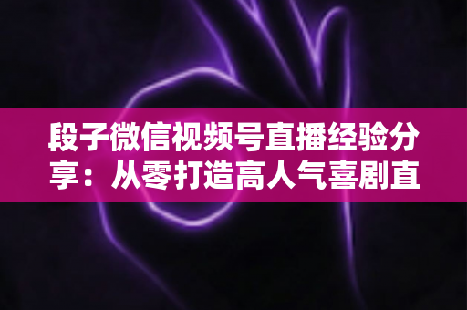 段子微信视频号直播经验分享：从零打造高人气喜剧直播间的实战全攻略