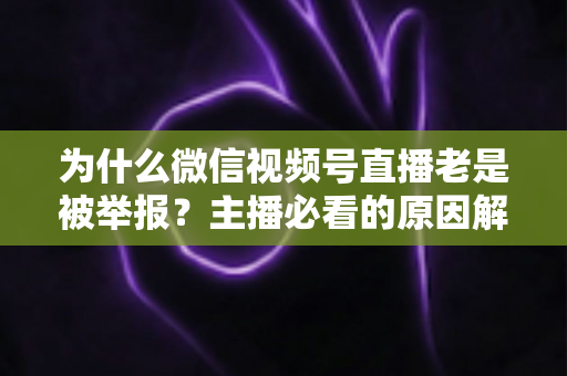 为什么微信视频号直播老是被举报?主播必看的原因解析与避坑指南 为什么微信视频号直播老是被举报?主播必看的原因解析与避坑指南