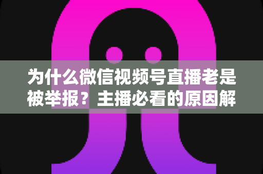 为什么微信视频号直播老是被举报？主播必看的原因解析与避坑指南