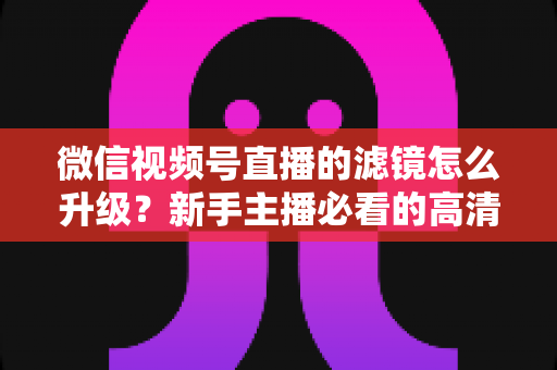 微信视频号直播的滤镜怎么升级？新手主播必看的高清美颜直播全攻略