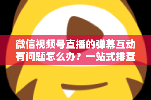 微信视频号直播的弹幕互动有问题怎么办？一站式排查修复与互动提升实用指南