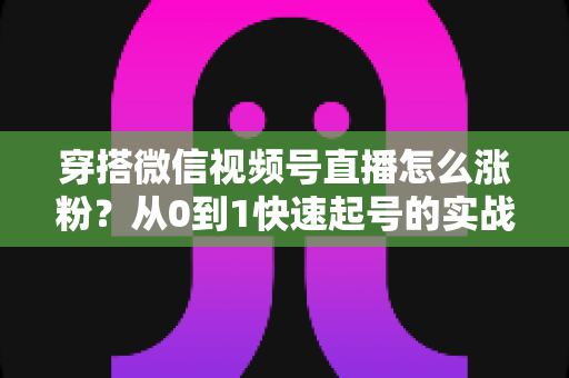 穿搭微信视频号直播怎么涨粉?从0到1快速起号的实战涨粉全攻略 穿搭微信视频号直播怎么涨粉?从0到1快速起号的实战涨粉全攻略