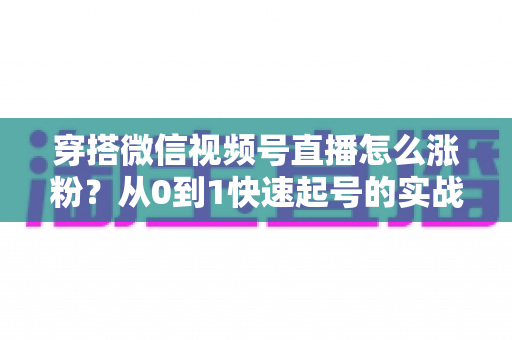 穿搭微信视频号直播怎么涨粉？从0到1快速起号的实战涨粉全攻略