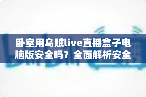 卧室用乌贼live直播盒子电脑版安全吗？全面解析安全风险与隐私防护实用指南