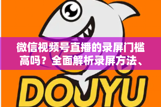 微信视频号直播的录屏门槛高吗?全面解析录屏方法、难点与实用技巧 微信视频号直播的录屏门槛高吗?全面解析录屏方法、难点与实用技巧