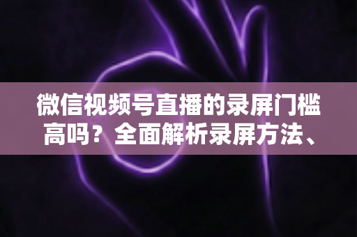 微信视频号直播的录屏门槛高吗?全面解析录屏方法、难点与实用技巧 微信视频号直播的录屏门槛高吗?全面解析录屏方法、难点与实用技巧