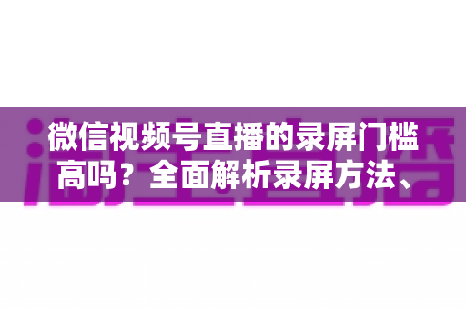 微信视频号直播的录屏门槛高吗?全面解析录屏方法、难点与实用技巧 微信视频号直播的录屏门槛高吗?全面解析录屏方法、难点与实用技巧