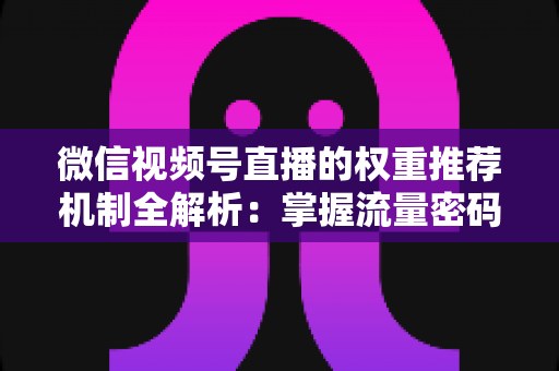 微信视频号直播的权重推荐机制全解析：掌握流量密码，让你的直播间人气倍增的实战指南