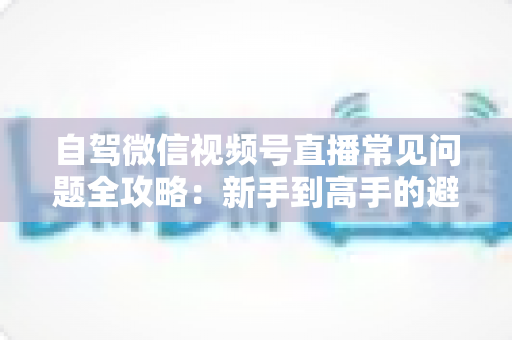 自驾微信视频号直播常见问题全攻略：新手到高手的避坑与涨粉实战指南