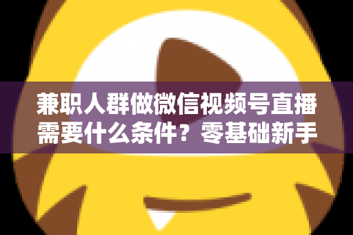 兼职人群做微信视频号直播需要什么条件？零基础新手入门全指南