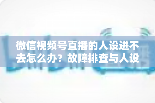 微信视频号直播的人设进不去怎么办？故障排查与人设打造一站式攻略
